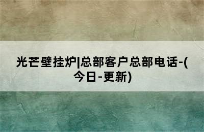 光芒壁挂炉|总部客户总部电话-(今日-更新)